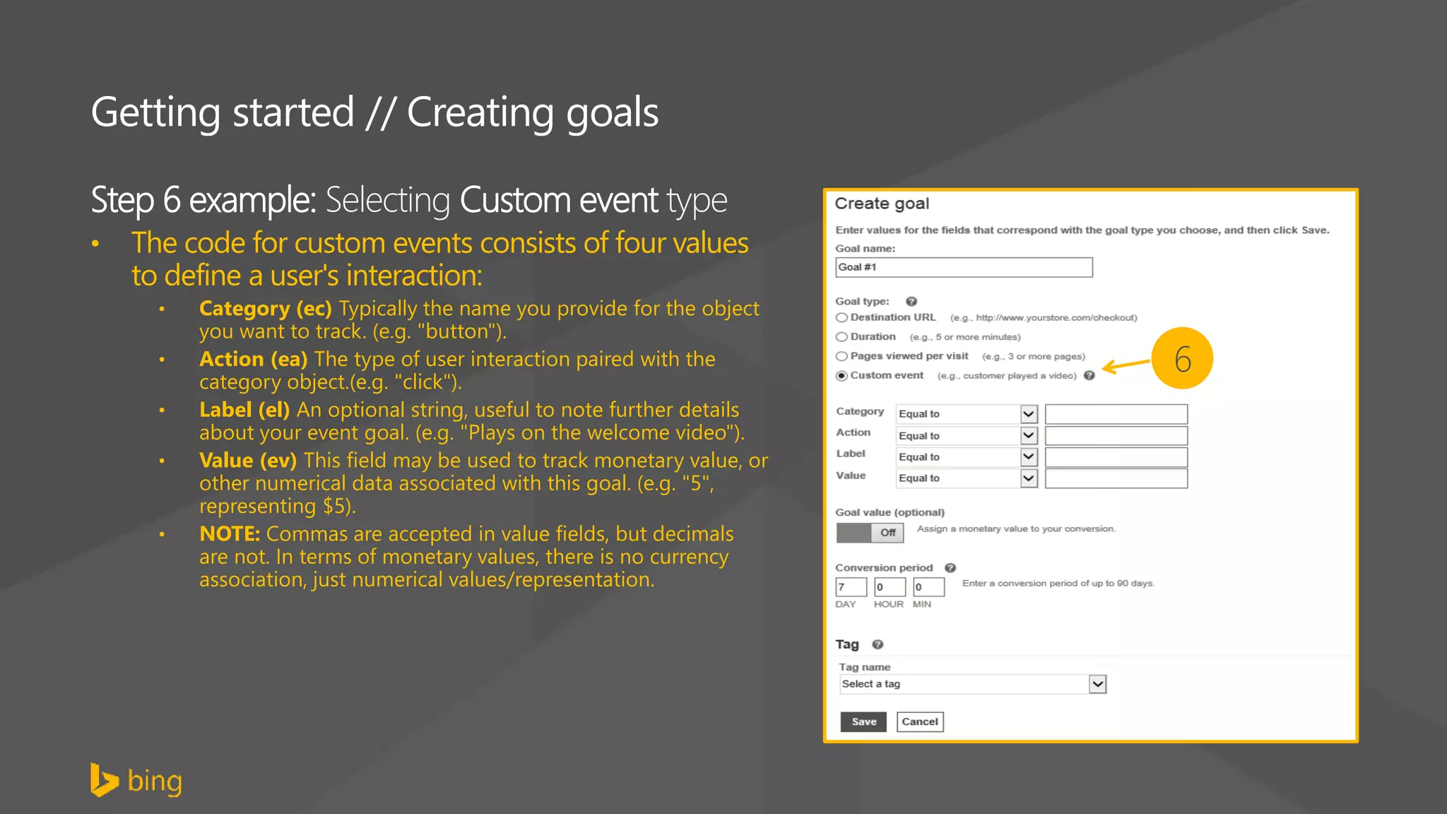 Step 6 example: Selecting Custom event type
• The code for custom events consists of four values
to define a user's interaction:
• Category (ec) Typically the name you provide for the object
you want to track. (e.g. "button").
• Action (ea) The type of user interaction paired with the
category object.(e.g. "click").
• Label (el) An optional string, useful to note further details
about your event goal. (e.g. "Plays on the welcome video").
• Value (ev) This field may be used to track monetary value, or
other numerical data associated with this goal. (e.g. "5",
representing $5).
• NOTE: Commas are accepted in value fields, but decimals
are not. In terms of monetary values, there is no currency
association, just numerical values/representation.
Getting started // Creating goals
6
 