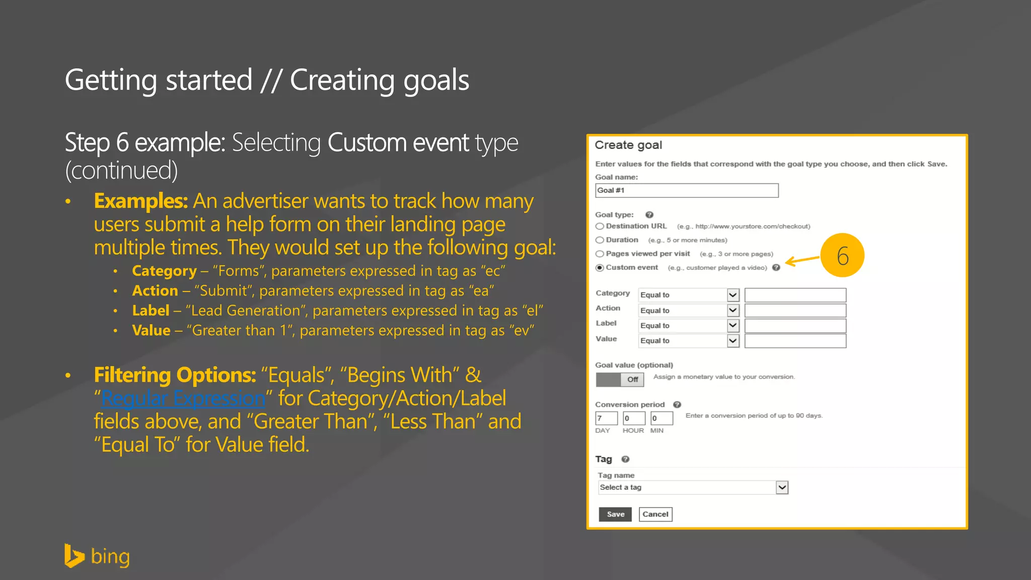 Step 6 example: Selecting Custom event type
(continued)
• Examples: An advertiser wants to track how many
users submit a help form on their landing page
multiple times. They would set up the following goal:
• Category – “Forms”, parameters expressed in tag as “ec”
• Action – “Submit”, parameters expressed in tag as “ea”
• Label – “Lead Generation”, parameters expressed in tag as “el”
• Value – “Greater than 1”, parameters expressed in tag as “ev”
• Filtering Options: “Equals”, “Begins With” &
“Regular Expression” for Category/Action/Label
fields above, and “Greater Than”, “Less Than” and
“Equal To” for Value field.
Getting started // Creating goals
6
 