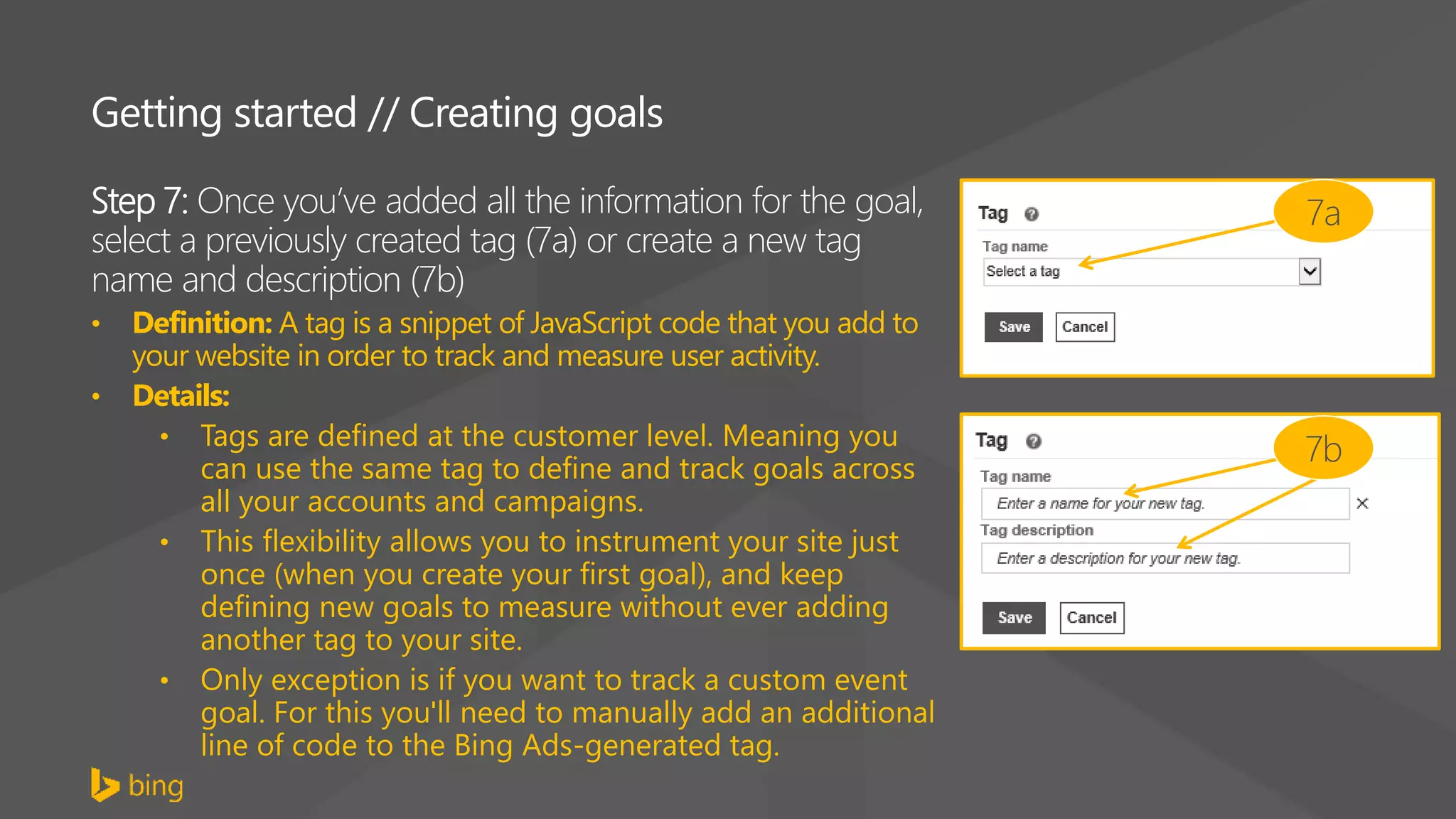 Getting started // Creating goals
Step 7: Once you’ve added all the information for the goal,
select a previously created tag (7a) or create a new tag
name and description (7b)
• Definition: A tag is a snippet of JavaScript code that you add to
your website in order to track and measure user activity.
• Details:
• Tags are defined at the customer level. Meaning you
can use the same tag to define and track goals across
all your accounts and campaigns.
• This flexibility allows you to instrument your site just
once (when you create your first goal), and keep
defining new goals to measure without ever adding
another tag to your site.
• Only exception is if you want to track a custom event
goal. For this you'll need to manually add an additional
line of code to the Bing Ads-generated tag.
7a
7b
 