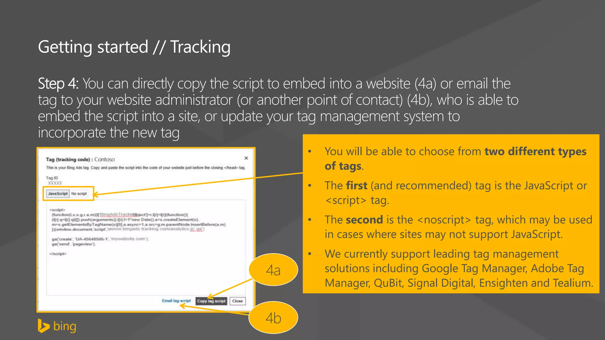 Getting started // Tracking
Step 4: You can directly copy the script to embed into a website (4a) or email the
tag to your website administrator (or another point of contact) (4b), who is able to
embed the script into a site, or update your tag management system to
incorporate the new tag
4a
4b
• You will be able to choose from two different types
of tags.
• The first (and recommended) tag is the JavaScript or
<script> tag.
• The second is the <noscript> tag, which may be used
in cases where sites may not support JavaScript.
• We currently support leading tag management
solutions including Google Tag Manager, Adobe Tag
Manager, QuBit, Signal Digital, Ensighten and Tealium.
 