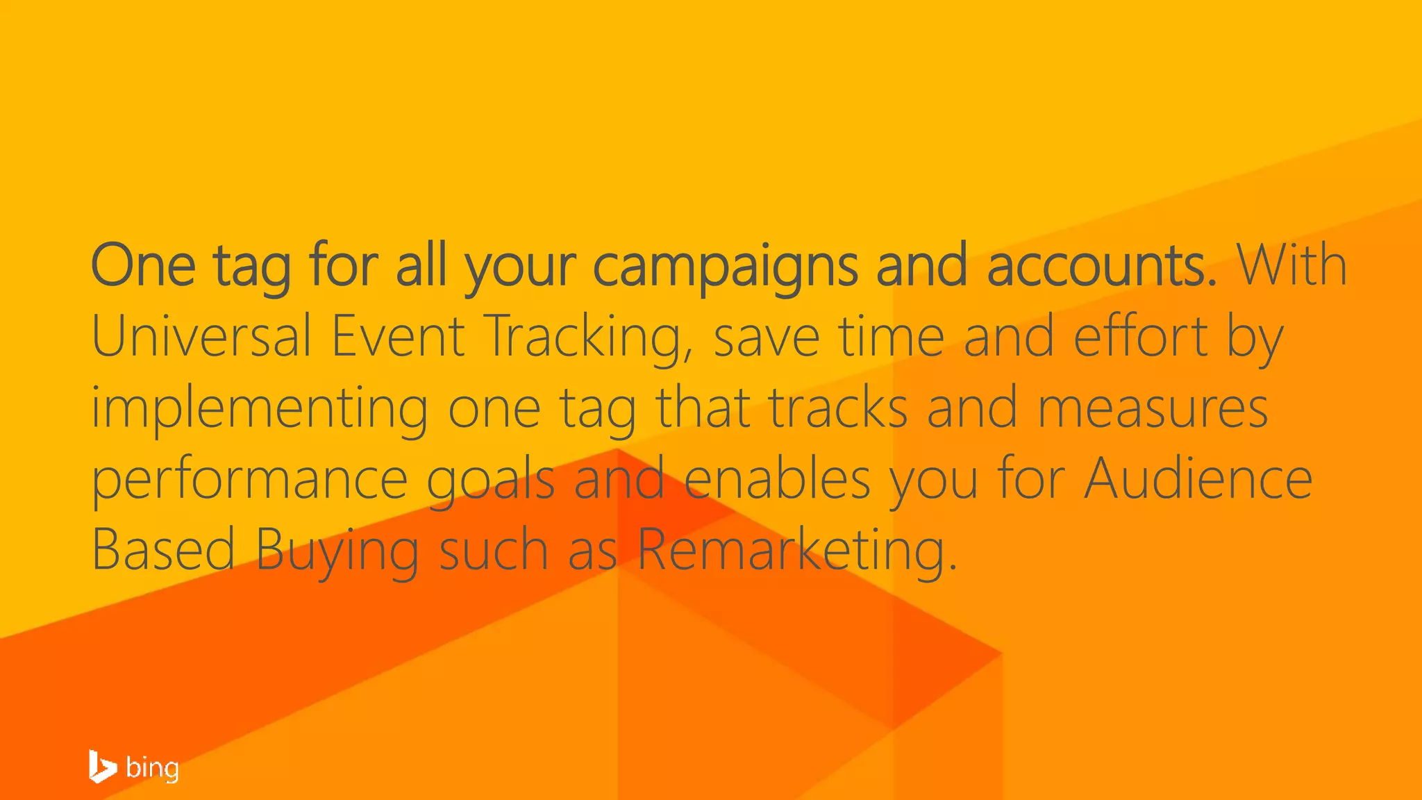 One tag for all your campaigns and accounts. With
Universal Event Tracking, save time and effort by
implementing one tag that tracks and measures
performance goals and enables you for Audience
Based Buying such as Remarketing.
 