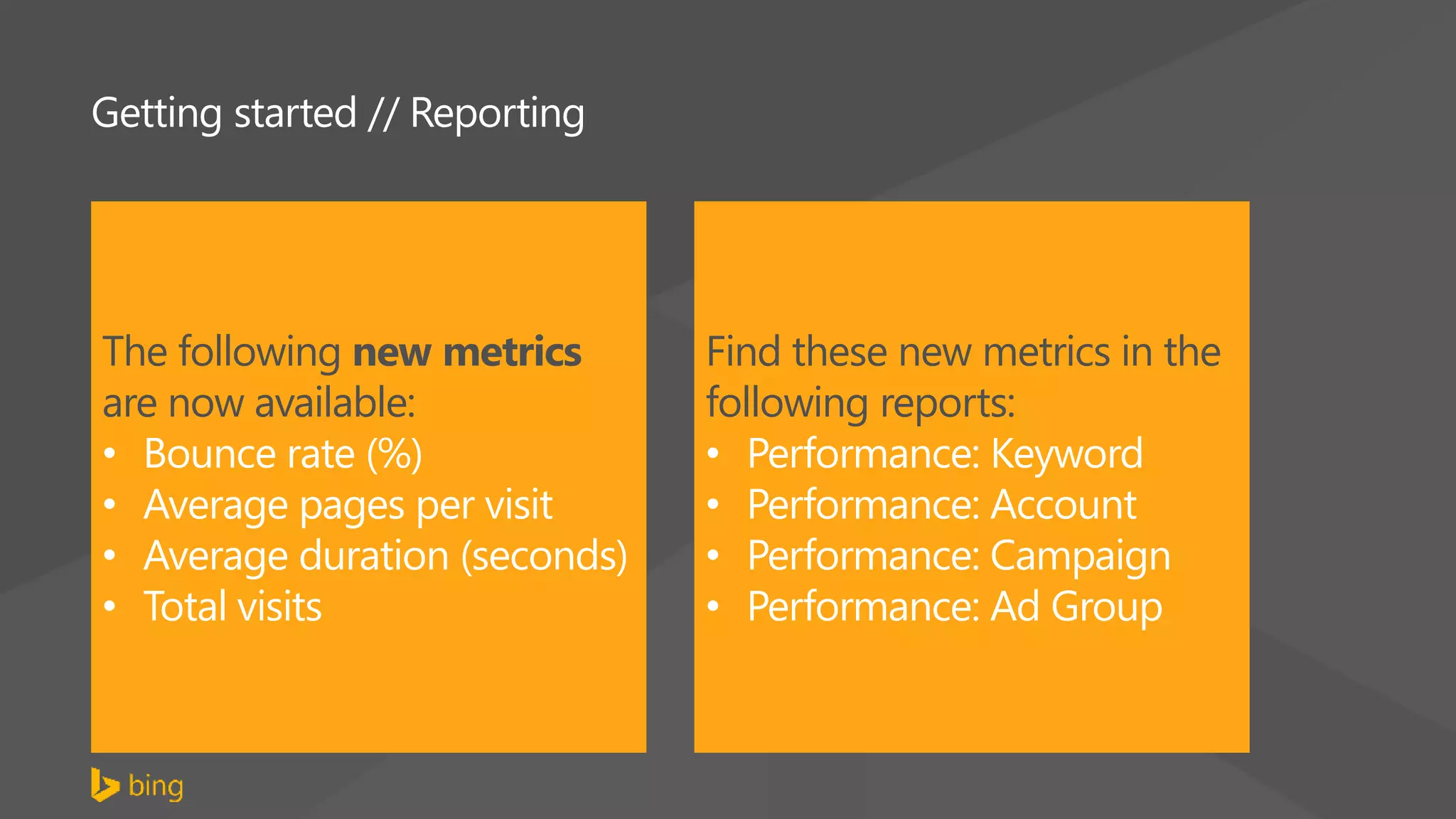 Getting started // Reporting
The following new metrics
are now available:
• Bounce rate (%)
• Average pages per visit
• Average duration (seconds)
• Total visits
Find these new metrics in the
following reports:
• Performance: Keyword
• Performance: Account
• Performance: Campaign
• Performance: Ad Group
 