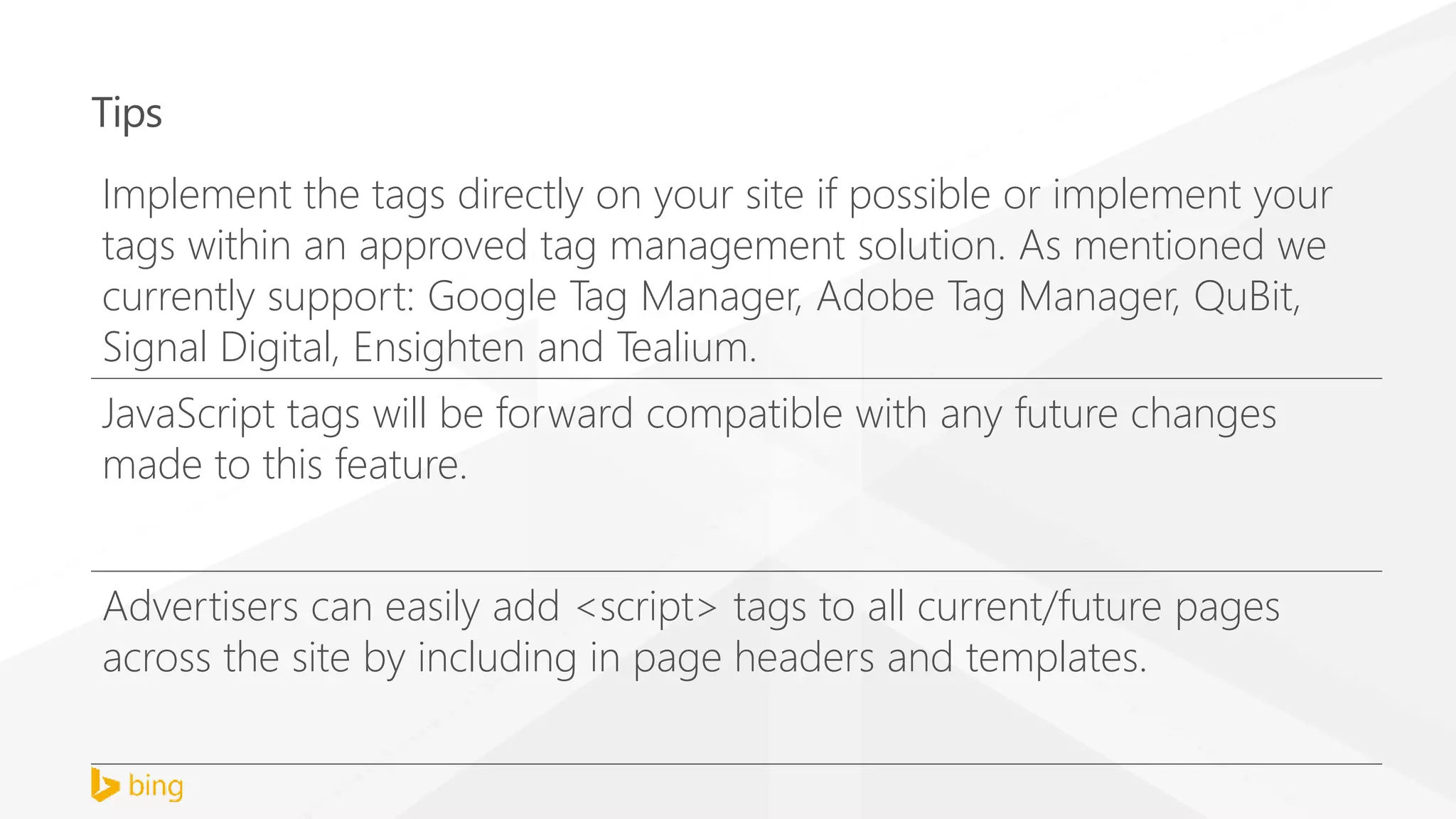 Tips
Implement the tags directly on your site if possible or implement your
tags within an approved tag management solution. As mentioned we
currently support: Google Tag Manager, Adobe Tag Manager, QuBit,
Signal Digital, Ensighten and Tealium.
JavaScript tags will be forward compatible with any future changes
made to this feature.
Advertisers can easily add <script> tags to all current/future pages
across the site by including in page headers and templates.
 