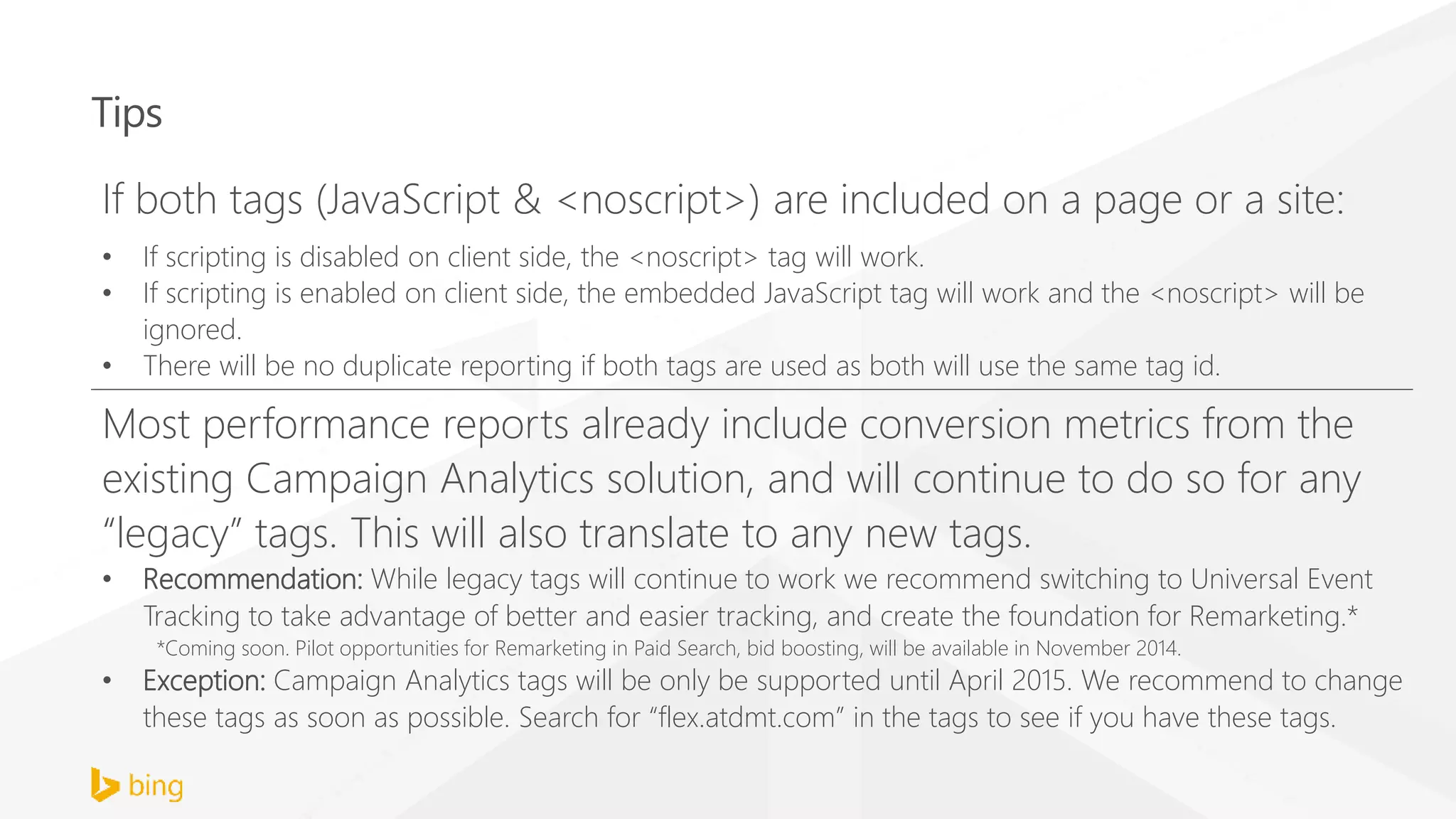 Tips
If both tags (JavaScript & <noscript>) are included on a page or a site:
• If scripting is disabled on client side, the <noscript> tag will work.
• If scripting is enabled on client side, the embedded JavaScript tag will work and the <noscript> will be
ignored.
• There will be no duplicate reporting if both tags are used as both will use the same tag id.
Most performance reports already include conversion metrics from the
existing Campaign Analytics solution, and will continue to do so for any
“legacy” tags. This will also translate to any new tags.
• Recommendation: While legacy tags will continue to work we recommend switching to Universal Event
Tracking to take advantage of better and easier tracking, and create the foundation for Remarketing.*
*Coming soon. Pilot opportunities for Remarketing in Paid Search, bid boosting, will be available in November 2014.
• Exception: Campaign Analytics tags will be only be supported until April 2015. We recommend to change
these tags as soon as possible. Search for “flex.atdmt.com” in the tags to see if you have these tags.
 