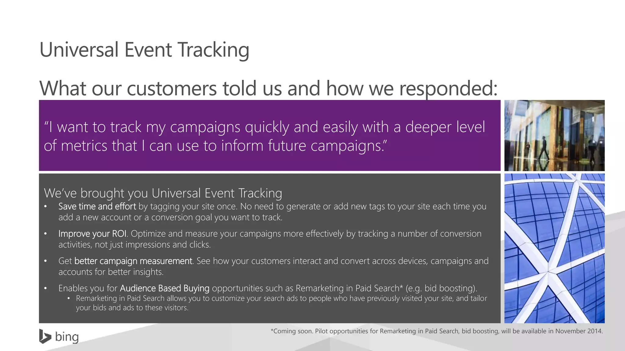 Universal Event Tracking
What our customers told us and how we responded:
“I want to track my campaigns quickly and easily with a deeper level
of metrics that I can use to inform future campaigns.”
We’ve brought you Universal Event Tracking
• Save time and effort by tagging your site once. No need to generate or add new tags to your site each time you
add a new account or a conversion goal you want to track.
• Improve your ROI. Optimize and measure your campaigns more effectively by tracking a number of conversion
activities, not just impressions and clicks.
• Get better campaign measurement. See how your customers interact and convert across devices, campaigns and
accounts for better insights.
• Enables you for Audience Based Buying opportunities such as Remarketing in Paid Search* (e.g. bid boosting).
• Remarketing in Paid Search allows you to customize your search ads to people who have previously visited your site, and tailor
your bids and ads to these visitors.
*Coming soon. Pilot opportunities for Remarketing in Paid Search, bid boosting, will be available in November 2014.
 