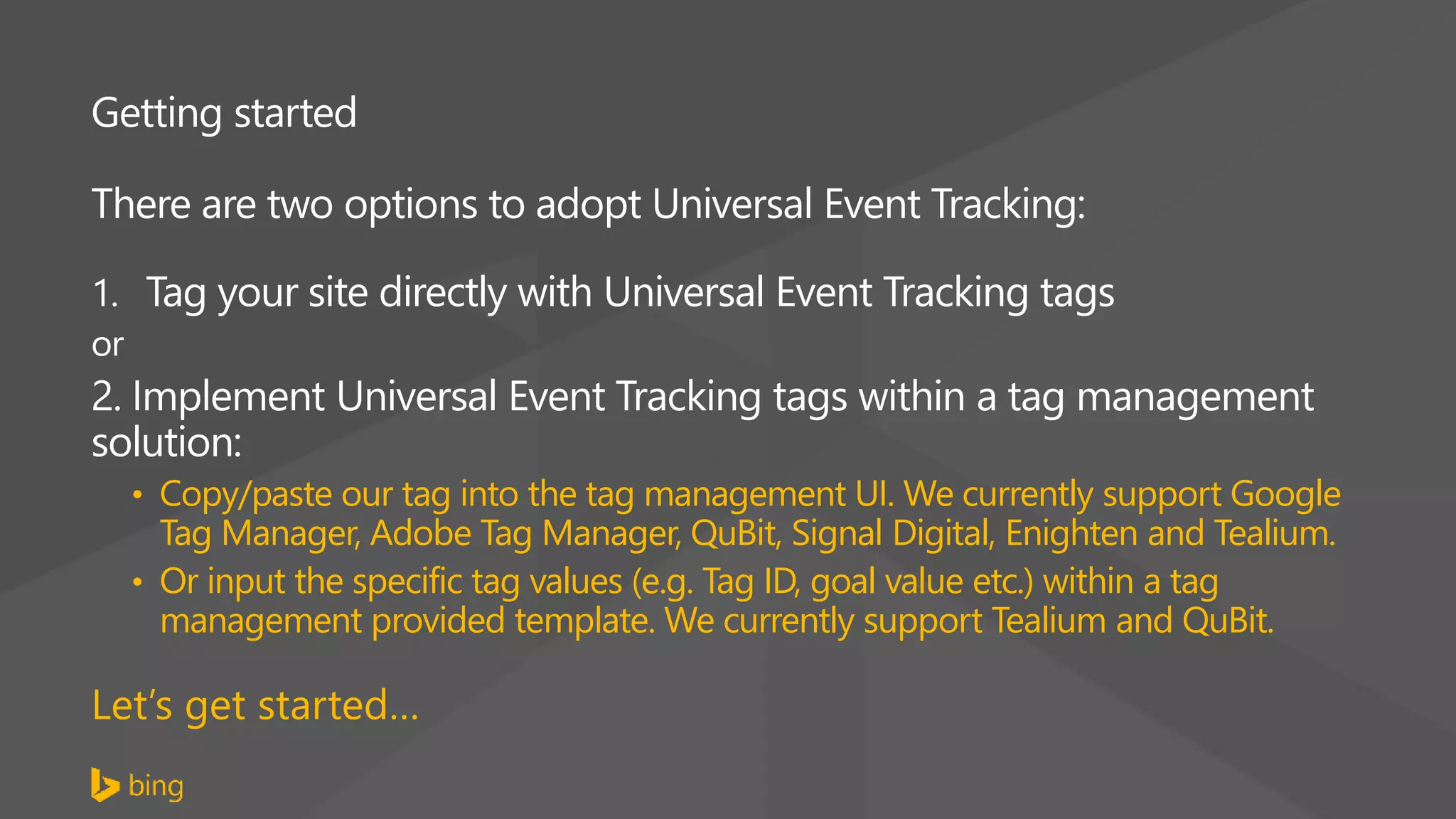 Getting started
There are two options to adopt Universal Event Tracking:
1. Tag your site directly with Universal Event Tracking tags
or
2. Implement Universal Event Tracking tags within a tag management
solution:
• Copy/paste our tag into the tag management UI. We currently support Google
Tag Manager, Adobe Tag Manager, QuBit, Signal Digital, Enighten and Tealium.
• Or input the specific tag values (e.g. Tag ID, goal value etc.) within a tag
management provided template. We currently support Tealium and QuBit.
Let’s get started…
 