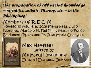 “the propagation of all useful knowledge
– scientific, artistic, literary, etc. – in the
Philippines.”
Members of R.D.L.M
 Gregorio Aguilera, Jose Maria Basa, Julio
Llorente, Marcelo H. Del Pilar, Mariano Ponce,
Baldomero Roxas and Fr. Jose Maria Changco.


          Max Havelaar
             - written by
          Multatuli (pseudonym of
          Eduard Douwes Dekker)
 
