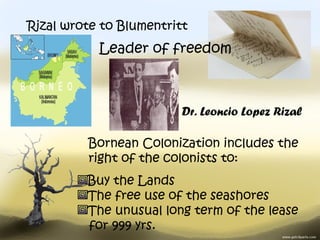 Rizal wrote to Blumentritt
           Leader of freedom



                         Dr. Leoncio Lopez Rizal

         Bornean Colonization includes the
         right of the colonists to:
         Buy the Lands
         The free use of the seashores
         The unusual long term of the lease
         for 999 yrs.
 