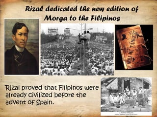 Rizal dedicated the new edition of
           Morga to the Filipinos




Rizal proved that Filipinos were
already civilized before the
advent of Spain.
 