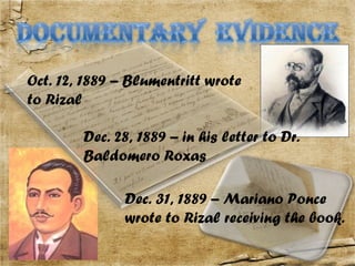 Oct. 12, 1889 – Blumentritt wrote
to Rizal

        Dec. 28, 1889 – in his letter to Dr.
        Baldomero Roxas

               Dec. 31, 1889 – Mariano Ponce
               wrote to Rizal receiving the book.
 