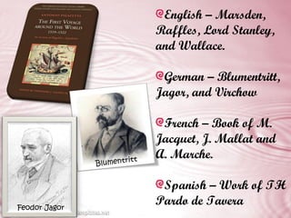 English – Marsden,
                              Raffles, Lord Stanley,
                              and Wallace.

                               German – Blumentritt,
                              Jagor, and Virchow

                               French – Book of M.
                              Jacquet, J. Mallat and
                          t
                              A. Marche.
               Blumentrit


                               Spanish – Work of TH
Feodor Jagor
                              Pardo de Tavera
 