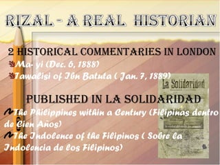 2 historical commentaries in london
  Ma- yi (Dec. 6, 1888)
  Tawalisi of Ibn Batuta ( Jan. 7, 1889)

     Published in la solidaridad
  The Philippines within a Century (Filipinas dentro
de Cien Años)
  The Indolence of the Filipinos ( Sobre la
Indolencia de los Filipinos)
 