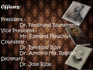 Officers:

President :
        Dr. Ferdinand Blumentritt
Vice President :
        Mr. Edmund Plauchut
Counselor :
        Dr. Reinhold Rost
        Dr. Antonio Ma. Regidor
Secretary :
        Dr. Jose Rizal
 