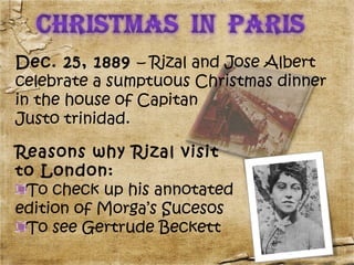 Dec. 25, 1889 – Rizal and Jose Albert
celebrate a sumptuous Christmas dinner
in the house of Capitan
Justo trinidad.

Reasons why Rizal visit
to London:
 To check up his annotated
edition of Morga’s Sucesos
 To see Gertrude Beckett
 