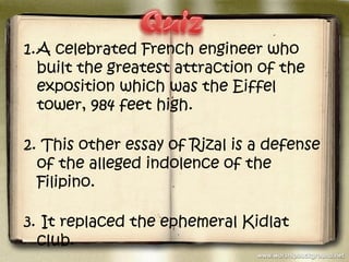 1.A celebrated French engineer who
  built the greatest attraction of the
  exposition which was the Eiffel
  tower, 984 feet high.

2. This other essay of Rizal is a defense
  of the alleged indolence of the
  Filipino.

3. It replaced the ephemeral Kidlat
  club.
 
