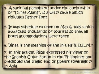 4. A satirical pamphlete under the authorship
   of “Dimas Alang”, is a witty satire which
   ridicules Father Font.

5. It was schedule to open on May 6, 1889 which
   attracted thousands of tourists so that all
   hotel accomodations were taken.

6. What is the meaning of the initials R.D.L.M.?
7. In this article, Rizal expressed his views on
the Spanish Colonization in the Philippines and
predicted the tragic end of Spain’s sovereignty
in Asia.
 