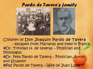 Pardo de Tavera’s family




Children of Don Joaquin Pardo de Tavera
     - escaped from Marianas and lived in France.
 Dr. Trinidad H. de taveras – Physician and
Philologist
 Dr. Felix Pardo de Tavera – Physician, Artist
and Sculptor
 Paz Pardo de Tavera – Wife of Juan Luna
 