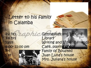 Letter to his family
 in Calamba

1-2 hrs          Gymnasium and Fencing
3-4 hrs          Library
Rest             Writing and Visiting friends
8:00- 11:00 pm   Café, playing chess
Fri              Family of Bousted
Sat              Juan Luna’s house
Sun              Mrs. Juliana’s house
 