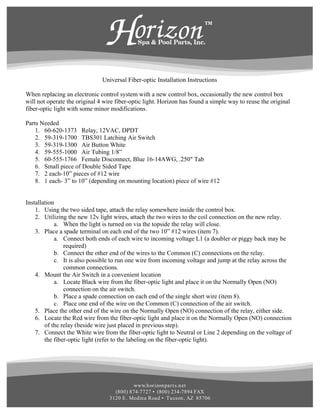 Universal Fiber-optic Installation Instructions

When replacing an electronic control system with a new control box, occasionally the new control box
will not operate the original 4 wire fiber-optic light. Horizon has found a simple way to reuse the original
fiber-optic light with some minor modifications.

Parts Needed
    1. 60-620-1373 Relay, 12VAC, DPDT
    2. 59-319-1700 TBS301 Latching Air Switch
    3. 59-319-1300 Air Button White
    4. 59-555-1000 Air Tubing 1/8”
    5. 60-555-1766 Female Disconnect, Blue 16-14AWG, .250" Tab
    6. Small piece of Double Sided Tape
    7. 2 each-10” pieces of #12 wire
    8. 1 each- 3” to 10” (depending on mounting location) piece of wire #12


Installation
    1. Using the two sided tape, attach the relay somewhere inside the control box.
    2. Utilizing the new 12v light wires, attach the two wires to the coil connection on the new relay.
            a. When the light is turned on via the topside the relay will close.
    3. Place a spade terminal on each end of the two 10” #12 wires (item 7).
            a. Connect both ends of each wire to incoming voltage L1 (a doubler or piggy back may be
                required)
            b. Connect the other end of the wires to the Common (C) connections on the relay.
            c. It is also possible to run one wire from incoming voltage and jump at the relay across the
                common connections.
    4. Mount the Air Switch in a convenient location
            a. Locate Black wire from the fiber-optic light and place it on the Normally Open (NO)
                connection on the air switch.
            b. Place a spade connection on each end of the single short wire (item 8).
            c. Place one end of the wire on the Common (C) connection of the air switch.
    5. Place the other end of the wire on the Normally Open (NO) connection of the relay, either side.
    6. Locate the Red wire from the fiber-optic light and place it on the Normally Open (NO) connection
        of the relay (beside wire just placed in previous step).
    7. Connect the White wire from the fiber-optic light to Neutral or Line 2 depending on the voltage of
        the fiber-optic light (refer to the labeling on the fiber-optic light).




                                            www.h or izon par t s.n et
                                    (800) 874-7727 • (800) 234-7894 FAX
                                  3120 E . Medin a Road • Tu cson , AZ 85706
 