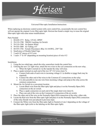 Universal Fiber-optic Installation Instructions

When replacing an electronic control system with a new control box, occasionally the new control box
will not operate the original 4 wire fiber-optic light. Horizon has found a simple way to reuse the original
fiber-optic light with some minor modifications.

Parts Needed
    1. 60-620-1373 Relay, 12VAC, DPDT
    2. 59-319-1700 TBS301 Latching Air Switch
    3. 59-319-1300 Air Button White
    4. 59-555-1000 Air Tubing 1/8”
    5. 60-555-1766 Female Disconnect, Blue 16-14AWG, .250" Tab
    6. Small piece of Double Sided Tape
    7. 2 each-10” pieces of #12 wire
    8. 1 each- 3” to 10” (depending on mounting location) piece of wire #12


Installation
    1. Using the two sided tape, attach the relay somewhere inside the control box.
    2. Utilizing the new 12v light wires, attach the two wires to the coil connection on the new relay.
            a. When the light is turned on via the topside the relay will close.
    3. Place a spade terminal on each end of the two 10” #12 wires (item 7).
            a. Connect both ends of each wire to incoming voltage L1 (a doubler or piggy back may be
                required)
            b. Connect the other end of the wires to the Common (C) connections on the relay.
            c. It is also possible to run one wire from incoming voltage and jump at the relay across the
                common connections.
    4. Mount the Air Switch in a convenient location
            a. Locate Black wire from the fiber-optic light and place it on the Normally Open (NO)
                connection on the air switch.
            b. Place a spade connection on each end of the single short wire (item 8).
            c. Place one end of the wire on the Common (C) connection of the air switch.
    5. Place the other end of the wire on the Normally Open (NO) connection of the relay, either side.
    6. Locate the Red wire from the fiber-optic light and place it on the Normally Open (NO) connection
        of the relay (beside wire just placed in previous step).
    7. Connect the White wire from the fiber-optic light to Neutral or Line 2 depending on the voltage of
        the fiber-optic light (refer to the labeling on the fiber-optic light).




                                             www.h or izon par t s.n et
                                    (800) 874-7727 • (800) 234-7894 FAX
    http://www.MyPoolSpas.com               Wholesale Pool and Spa Parts
                                  3120 E . Medin a Road • Tu cson , AZ 85706                  920-925-3094
 