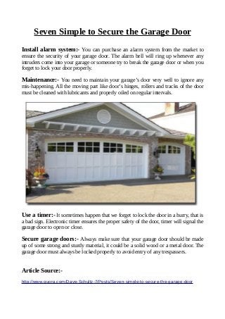 Seven Simple to Secure the Garage Door
Install alarm system:- You can purchase an alarm system from the market to
ensure the security of your garage door. The alarm bell will ring up whenever any
intruders come into your garage or someone try to break the garage door or when you
forget to lock your door properly.
Maintenance:- You need to maintain your garage’s door very well to ignore any
mis-happening. All the moving part like door’s hinges, rollers and tracks of the door
must be cleaned with lubricants and properly oiled on regular intervals.
Use a timer:- It sometimes happen that we forget to lock the door in a hurry, that is
a bad sign. Electronic timer ensures the proper safety of the door, timer will signal the
garage door to open or close.
Secure garage doors:- Always make sure that your garage door should be made
up of some strong and sturdy material, it could be a solid wood or a metal door. The
garage door must always be locked properly to avoid entry of any trespassers.
Article Source:-
http://www.quora.com/Dave-Schultz-7/Posts/Seven-simple-to-secure-the-garage-door
 