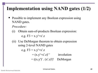 Implementation using NAND gates (1/2)
 Possible to implement any Boolean expression using
NAND gates.
Procedure:
(i) Obtain sum-of-products Boolean expression:
e.g. F3 = x.y'+x'.z
(ii) Use DeMorgan theorem to obtain expression
using 2-level NAND gates
e.g. F3 = x.y'+x'.z
= (x.y'+x'.z)' ' involution
= ((x.y')' . (x'.z)')' DeMorgan
Sheikh Muhammad Abdullah
Universal Gates 13
 