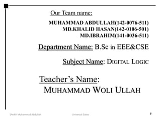 MUHAMMAD ABDULLAH(142-0076-511)
MD.KHALID HASAN(142-0106-501)
MD.IBRAHIM(141-0036-511)
Department Name: B.Sc in EEE&CSE
3
Teacher’s Name:
MUHAMMAD WOLI ULLAH
Our Team name:
Subject Name: DIGITAL LOGIC
Sheikh Muhammad Abdullah Universal Gates
 