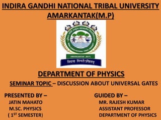 INDIRA GANDHI NATIONAL TRIBAL UNIVERSITY
AMARKANTAK(M.P)
DEPARTMENT OF PHYSICS
SEMINAR TOPIC – DISCUSSION ABOUT UNIVERSAL GATES
PRESENTED BY –
JATIN MAHATO
M.SC. PHYSICS
( 1ST SEMESTER)
GUIDED BY –
MR. RAJESH KUMAR
ASSISTANT PROFESSOR
DEPARTMENT OF PHYSICS
 