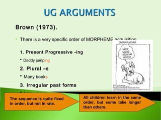 Brown (1973).
     There is a very specific order of MORPHEME acquisition.

      1. Present Progressive -ing
      * Daddy jumping

      2. Plural –s
      * Many books
      3. Irregular past forms
      * I run – I ran
The sequence is quite fixed         All children learn in the same
in order, but not in rate.          order, but some take longer
                                    than others.
 