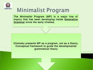The Minimalist Program (MP) is a major line of
inquiry that has been developing inside Generative
Grammar since the early nineties.




Chomsky presents MP as a program, not as a theory.
 Conceptual framework to guide the developmental
               grammatical theory
 