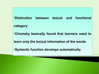 •Distinction   between   lexical   and   functional

category

•Chomsky basically found that learners need to

learn only the lexical information of the words

•Syntactic function develops automatically
 