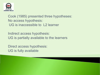Cook (1985) presented three hypotheses:
No access hypothesis:
  UG is inaccessible to L2 learner
 
Indirect access hypothesis:
UG is partially available to the learners

Direct access hypothesis:
UG is fully available
 