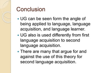 Conclusion
 UG can be seen form the angle of
being applied to language, language
acquisition, and language learner.
 UG also is used differently from first
language acquisition to second
language acquisition.
 There are many that argue for and
against the use of this theory for
second language acquisition.
 