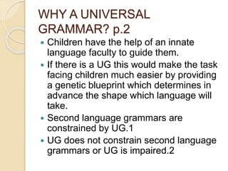 WHY A UNIVERSAL
GRAMMAR? p.2
 Children have the help of an innate
language faculty to guide them.
 If there is a UG this would make the task
facing children much easier by providing
a genetic blueprint which determines in
advance the shape which language will
take.
 Second language grammars are
constrained by UG.1
 UG does not constrain second language
grammars or UG is impaired.2
 