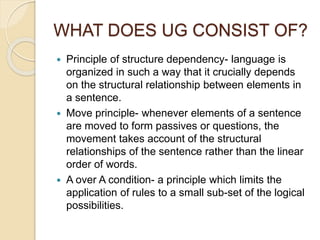 WHAT DOES UG CONSIST OF?
 Principle of structure dependency- language is
organized in such a way that it crucially depends
on the structural relationship between elements in
a sentence.
 Move principle- whenever elements of a sentence
are moved to form passives or questions, the
movement takes account of the structural
relationships of the sentence rather than the linear
order of words.
 A over A condition- a principle which limits the
application of rules to a small sub-set of the logical
possibilities.
 