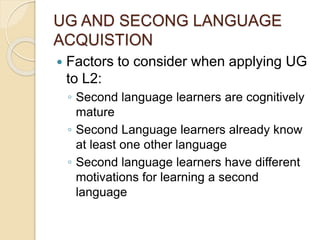 UG AND SECONG LANGUAGE
ACQUISTION
 Factors to consider when applying UG
to L2:
◦ Second language learners are cognitively
mature
◦ Second Language learners already know
at least one other language
◦ Second language learners have different
motivations for learning a second
language
 