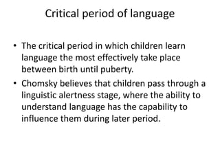 Critical period of language
• The critical period in which children learn
language the most effectively take place
between birth until puberty.
• Chomsky believes that children pass through a
linguistic alertness stage, where the ability to
understand language has the capability to
influence them during later period.
 