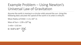 Example Problem – Using Newton’s
Universal Law of Gravitation
Assume the earth is moving in a circular orbit around the sun. Using the
following data calculate the speed of the earth in its orbit in miles/hr.
Mean Radius of Orbit = 1.5 x 1011 m
Mass of Sun = 1.99 x 1030 kg
1 mile = 1.61 km
G = 6.67 x 10-11
2
2
N m
kg
 