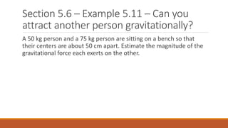 Section 5.6 – Example 5.11 – Can you
attract another person gravitationally?
A 50 kg person and a 75 kg person are sitting on a bench so that
their centers are about 50 cm apart. Estimate the magnitude of the
gravitational force each exerts on the other.
 
