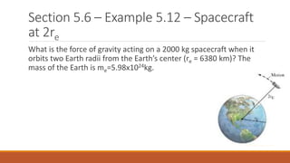 Section 5.6 – Example 5.12 – Spacecraft
at 2re
What is the force of gravity acting on a 2000 kg spacecraft when it
orbits two Earth radii from the Earth’s center (re = 6380 km)? The
mass of the Earth is me=5.98x1024kg.
 