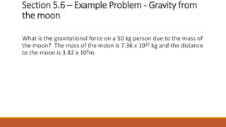 Section 5.6 – Example Problem - Gravity from
the moon
What is the gravitational force on a 50 kg person due to the mass of
the moon? The mass of the moon is 7.36 x 1022 kg and the distance
to the moon is 3.82 x 108m.
 