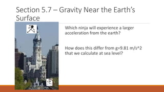 Section 5.7 – Gravity Near the Earth’s
Surface
Which ninja will experience a larger
acceleration from the earth?
How does this differ from g=9.81 m/s^2
that we calculate at sea level?
 