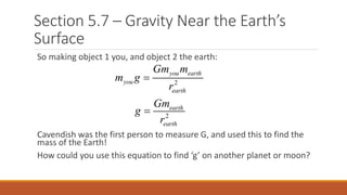 Section 5.7 – Gravity Near the Earth’s
Surface
So making object 1 you, and object 2 the earth:
Cavendish was the first person to measure G, and used this to find the
mass of the Earth!
How could you use this equation to find ‘g’ on another planet or moon?
2
2
you earth
you
earth
earth
earth
Gm m
m g
r
Gm
g
r


 