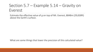 Section 5.7 – Example 5.14 – Gravity on
Everest
Estimate the effective value of g on top of Mt. Everest, 8848m (29,028ft)
above the Earth’s surface.
What are some things that lower the precision of this calculated value?
 