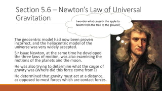 Section 5.6 – Newton’s Law of Universal
Gravitation
The geocentric model had now been proven
incorrect, and the heliocentric model of the
universe was very widely accepted.
Sir Isaac Newton, at the same time he developed
the three laws of motion, was also examining the
motions of the planets and the moon.
He was also trying to determine what the cause of
gravity was (Where did this force come from?)
He determined that gravity must act at a distance,
as opposed to most forces which are contact forces.
I wonder what causeth the apple to
falleth from the tree to the ground?
 