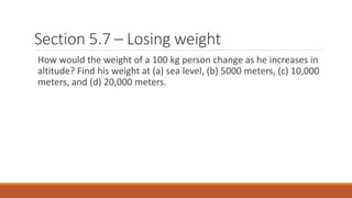 Section 5.7 – Losing weight
How would the weight of a 100 kg person change as he increases in
altitude? Find his weight at (a) sea level, (b) 5000 meters, (c) 10,000
meters, and (d) 20,000 meters.
 
