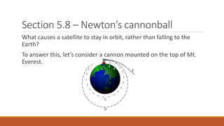 Section 5.8 – Newton’s cannonball
What causes a satellite to stay in orbit, rather than falling to the
Earth?
To answer this, let’s consider a cannon mounted on the top of Mt.
Everest.
 