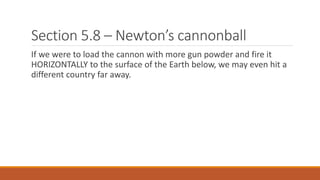 Section 5.8 – Newton’s cannonball
If we were to load the cannon with more gun powder and fire it
HORIZONTALLY to the surface of the Earth below, we may even hit a
different country far away.
 