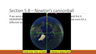 Section 5.8 – Newton’s cannonball
If we were to load the cannon with more gun powder and fire it
HORIZONTALLY to the surface of the Earth below, we may even hit a
different country far away.
 