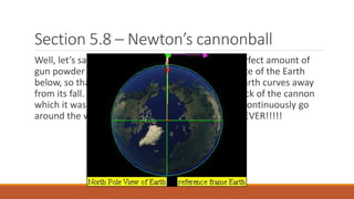 Section 5.8 – Newton’s cannonball
Well, let’s say we were to load the cannon with perfect amount of
gun powder and fire it HORIZONTALLY to the surface of the Earth
below, so that it just keeps falling for ever as the Earth curves away
from its fall. If this cannon ball does not hit the back of the cannon
which it was fired from, then this cannon ball will continuously go
around the world; falling towards the Earth… FOREVER!!!!!
 